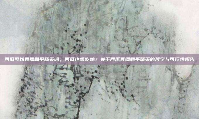 西瓜可以直播和平精英吗,西瓜也想吃鸡?关于西瓜直播和平精英的哲学与可行性报告
