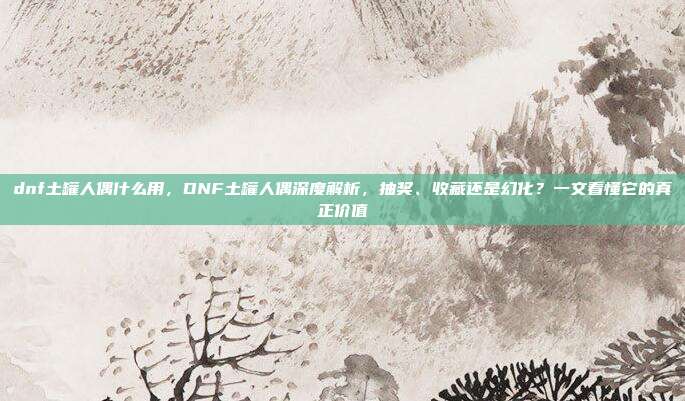 dnf土罐人偶什么用,DNF土罐人偶深度解析,抽奖、收藏还是幻化?一文看懂它的真正价值