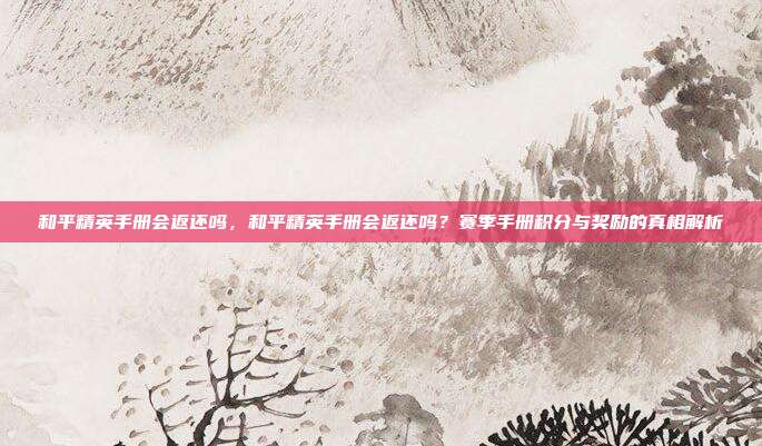 和平精英手册会返还吗,和平精英手册会返还吗?赛季手册积分与奖励的真相解析