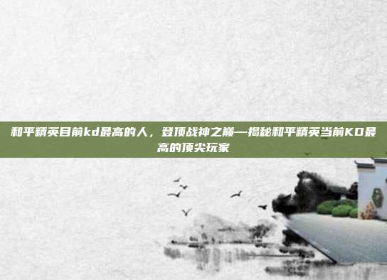 和平精英目前kd最高的人,登顶战神之巅—揭秘和平精英当前KD最高的顶尖玩家