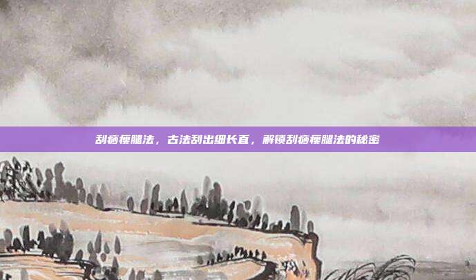 刮痧瘦腿法,古法刮出细长直,解锁刮痧瘦腿法的秘密