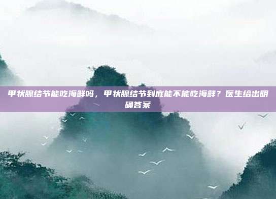 甲状腺结节能吃海鲜吗,甲状腺结节到底能不能吃海鲜?医生给出明确答案