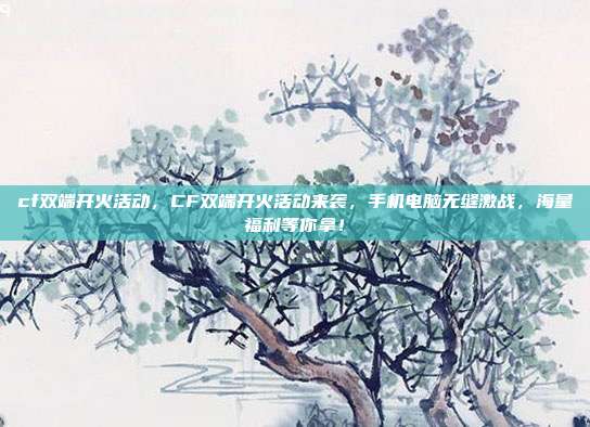 cf双端开火活动,CF双端开火活动来袭,手机电脑无缝激战,海量福利等你拿!