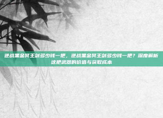 逆战黑金冥王剑多少钱一把,逆战黑金冥王剑多少钱一把?深度解析这把武器的价值与获取成本