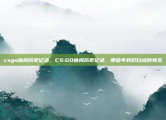 csgo休闲历史记录,CS:GO休闲历史记录,那些年我们白给的快乐