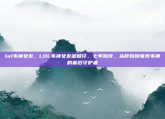 lol韦神女友,LOL韦神女友蜜蜂仔,七年陪伴,从胖狗到电竞韦神的幕后守护者
