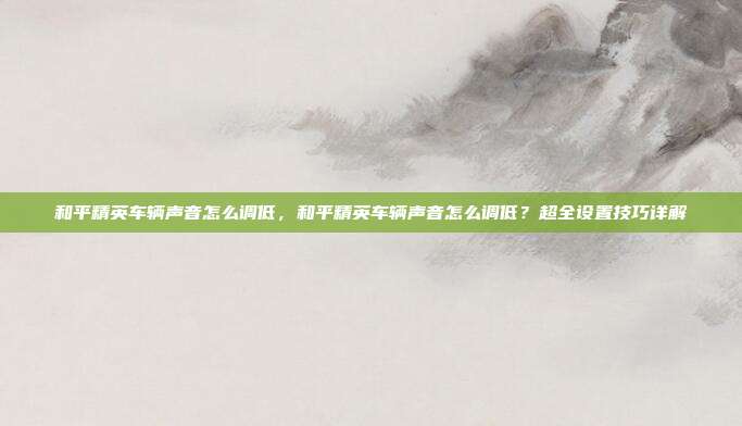 和平精英车辆声音怎么调低,和平精英车辆声音怎么调低?超全设置技巧详解