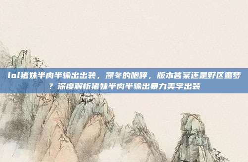 lol猪妹半肉半输出出装,凛冬的咆哮,版本答案还是野区噩梦?深度解析猪妹半肉半输出暴力美学出装