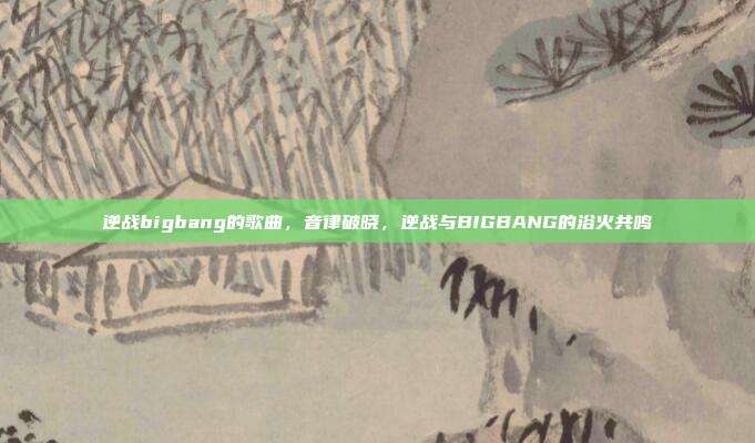 逆战bigbang的歌曲,音律破晓,逆战与BIGBANG的浴火共鸣