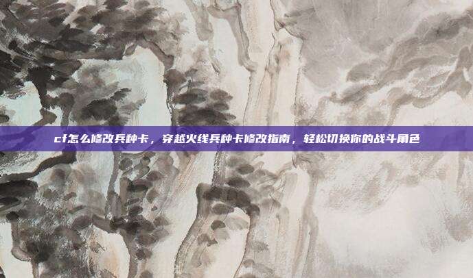cf怎么修改兵种卡,穿越火线兵种卡修改指南,轻松切换你的战斗角色
