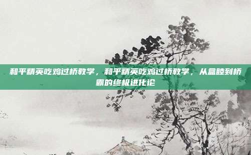 和平精英吃鸡过桥教学,和平精英吃鸡过桥教学,从盒睦到桥霸的终极进化论
