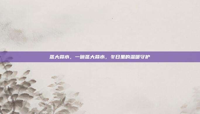 蒸大蒜水,一碗蒸大蒜水,冬日里的温暖守护