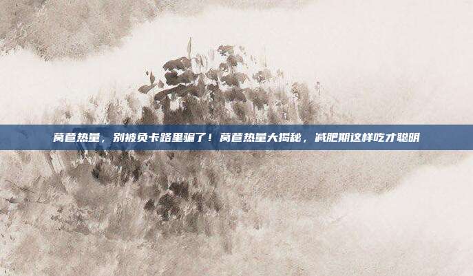 莴苣热量,别被负卡路里骗了!莴苣热量大揭秘,减肥期这样吃才聪明