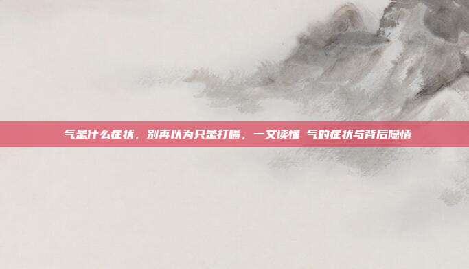 喛气是什么症状,别再以为只是打嗝,一文读懂喛气的症状与背后隐情