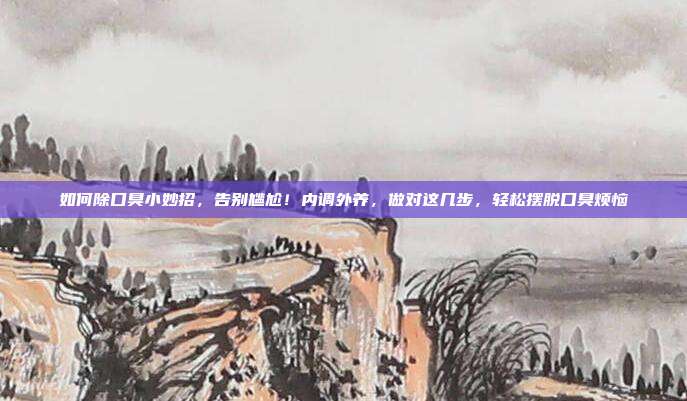 如何除口臭小妙招,告别尴尬!内调外养,做对这几步,轻松摆脱口臭烦恼