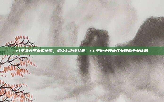 cf手游大厅音乐女团,枪火与旋律共舞,CF手游大厅音乐女团的全新体验