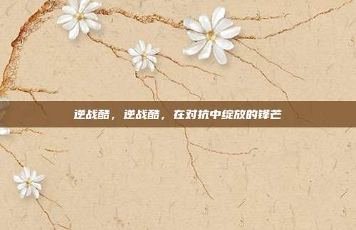 逆战酷,逆战酷,在对抗中绽放的锋芒