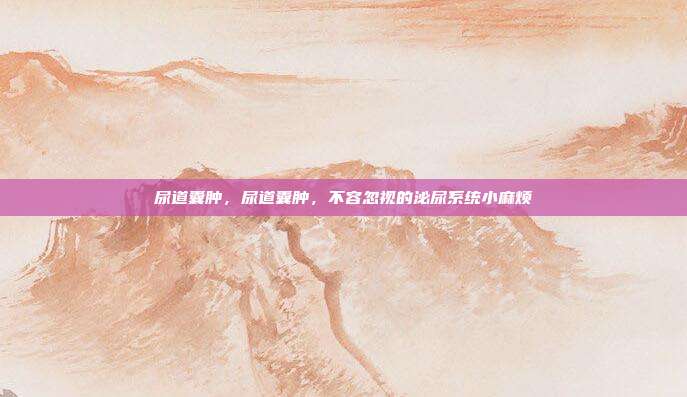 尿道囊肿,尿道囊肿,不容忽视的泌尿系统小麻烦