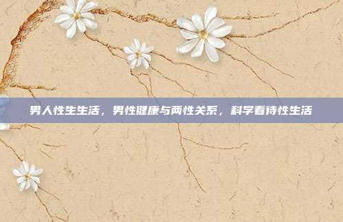 男人性生生活,男性健康与两性关系,科学看待性生活