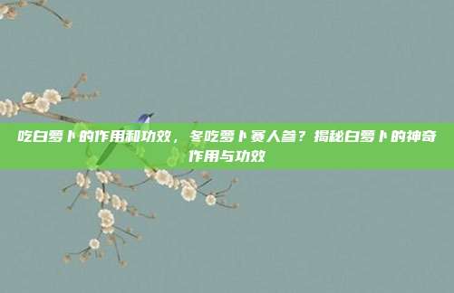 吃白萝卜的作用和功效,冬吃萝卜赛人参?揭秘白萝卜的神奇作用与功效