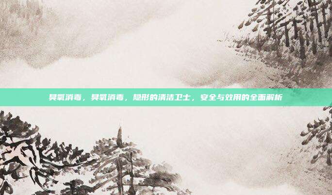 臭氧消毒,臭氧消毒,隐形的清洁卫士,安全与效用的全面解析