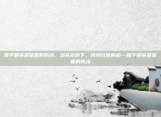 和平精英最坚固的防线,当队友倒下,我接过他的枪—和平精英最坚固的防线