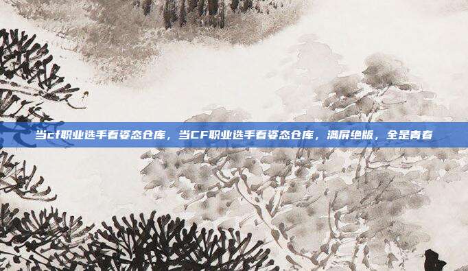 当cf职业选手看姿态仓库,当CF职业选手看姿态仓库,满屏绝版,全是青春