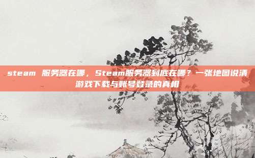 steam 服务器在哪，Steam服务器到底在哪？一张地图说清游戏下载与账号登录的真相