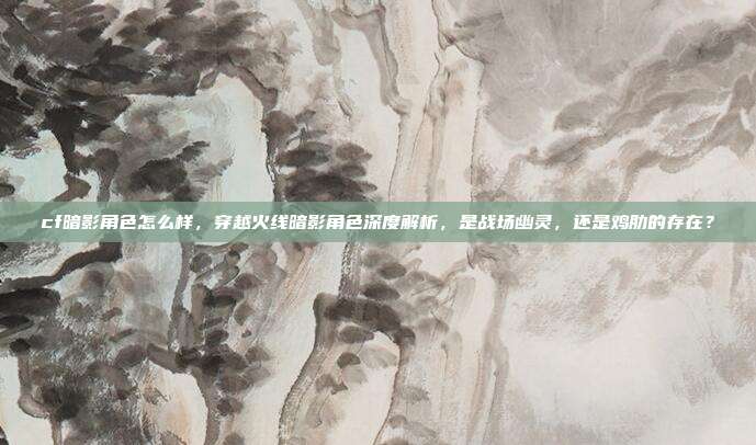 cf暗影角色怎么样,穿越火线暗影角色深度解析,是战场幽灵,还是鸡肋的存在?