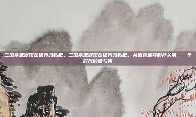 三国杀武器现在还有吗贴吧,三国杀武器现在还有吗贴吧,从诸葛连弩到神关羽,一个时代的泪与笑