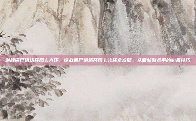 逆战僵尸猎场开局卡光环,逆战僵尸猎场开局卡光环全攻略,从萌新到老手的必备技巧
