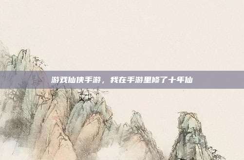 游戏仙侠手游,我在手游里修了十年仙