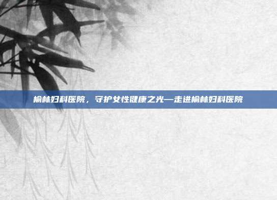 榆林妇科医院,守护女性健康之光—走进榆林妇科医院