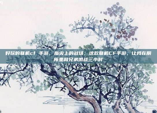 好玩的联机cf 手游,指尖上的战场,这款联机CF手游,让我在厕所里和兄弟激战三小时