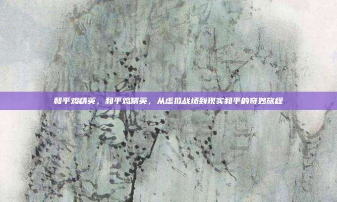 和平鸡精英,和平鸡精英,从虚拟战场到现实和平的奇妙旅程