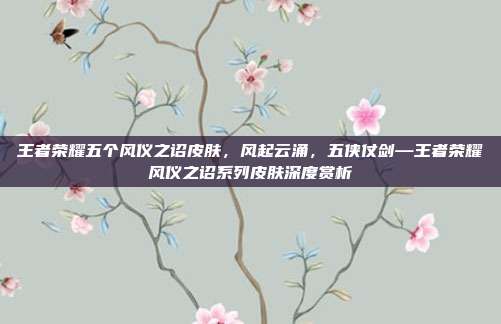 王者荣耀五个风仪之诏皮肤,风起云涌,五侠仗剑—王者荣耀风仪之诏系列皮肤深度赏析