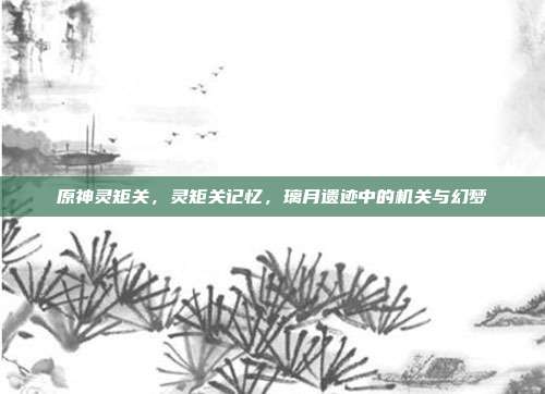 原神灵矩关,灵矩关记忆,璃月遗迹中的机关与幻梦