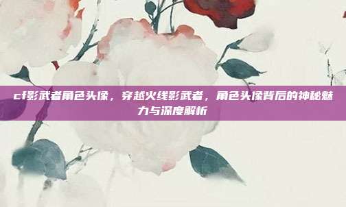 cf影武者角色头像,穿越火线影武者,角色头像背后的神秘魅力与深度解析