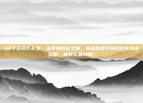 lol手游成长礼包,从零到峡谷之巅,英雄联盟手游成长礼包全攻略,这样买最划算!