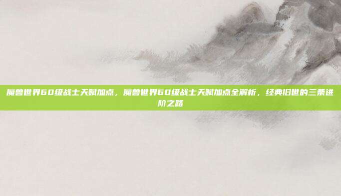 魔兽世界60级战士天赋加点,魔兽世界60级战士天赋加点全解析,经典旧世的三条进阶之路
