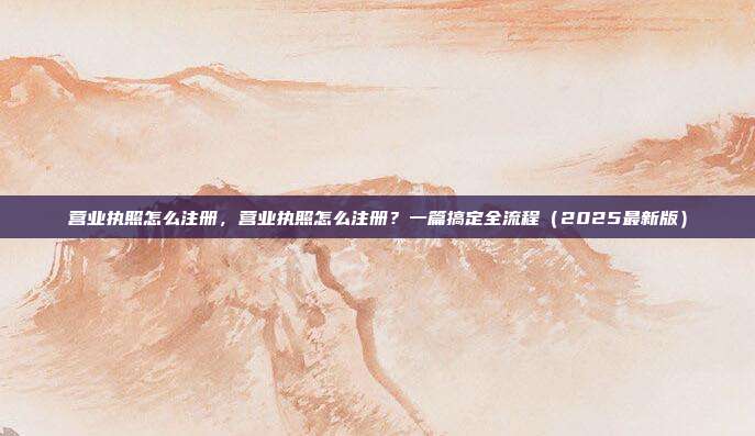 营业执照怎么注册，营业执照怎么注册？一篇搞定全流程（2025最新版）