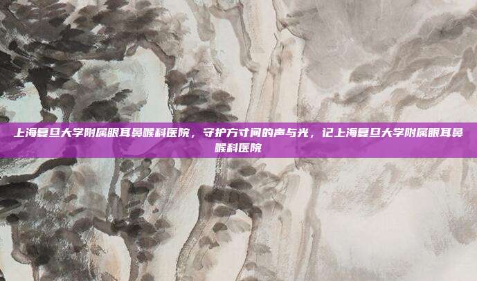 上海复旦大学附属眼耳鼻喉科医院,守护方寸间的声与光,记上海复旦大学附属眼耳鼻喉科医院