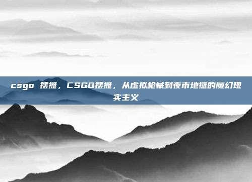 csgo 摆摊,CSGO摆摊,从虚拟枪械到夜市地摊的魔幻现实主义