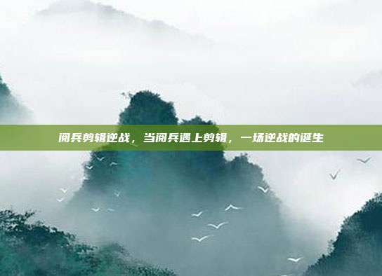 阅兵剪辑逆战,当阅兵遇上剪辑,一场逆战的诞生