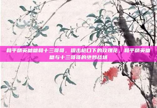 和平精英糖糖和十三哥哥,狙击枪口下的玫瑰花,和平精英糖糖与十三哥哥的绝妙战场