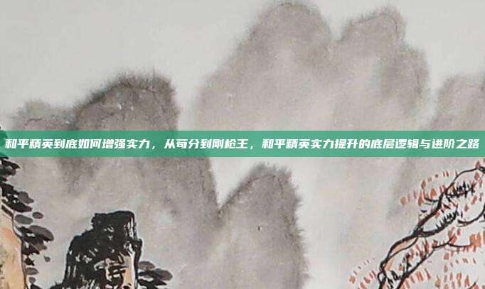 和平精英到底如何增强实力,从苟分到刚枪王,和平精英实力提升的底层逻辑与进阶之路