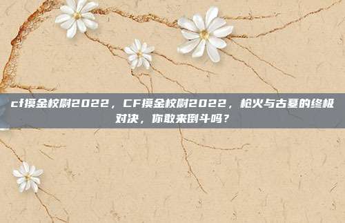 cf摸金校尉2022,CF摸金校尉2022,枪火与古墓的终极对决,你敢来倒斗吗?
