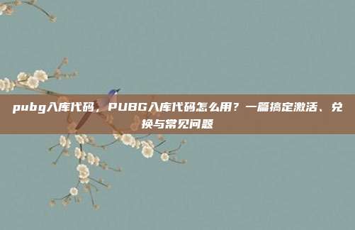 pubg入库代码,PUBG入库代码怎么用?一篇搞定激活、兑换与常见问题