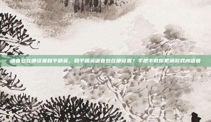 语音包在哪设置和平精英,和平精英语音包在哪设置?手把手教你更换游戏内语音