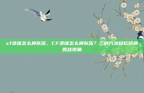 cf录像怎么换队伍,CF录像怎么换队伍?三种方法轻松切换观战视角
